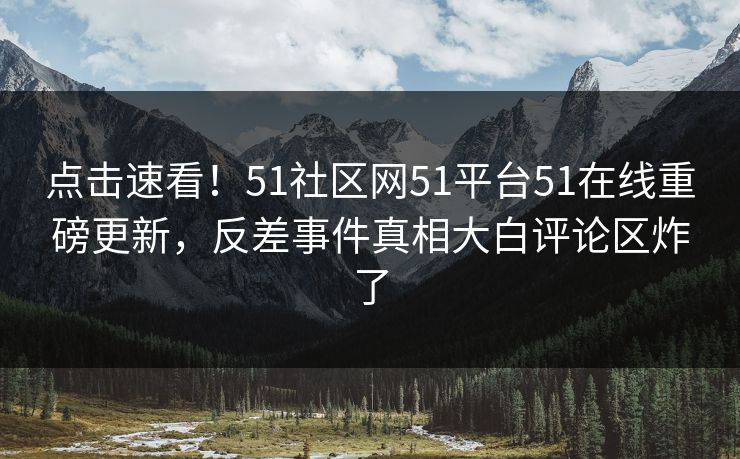 点击速看！51社区网51平台51在线重磅更新，反差事件真相大白评论区炸了