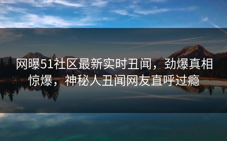 网曝51社区最新实时丑闻，劲爆真相惊爆，神秘人丑闻网友直呼过瘾