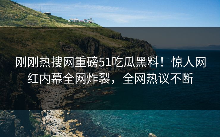 刚刚热搜网重磅51吃瓜黑料！惊人网红内幕全网炸裂，全网热议不断