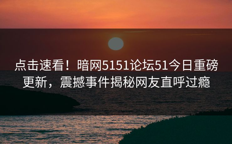 点击速看！暗网5151论坛51今日重磅更新，震撼事件揭秘网友直呼过瘾