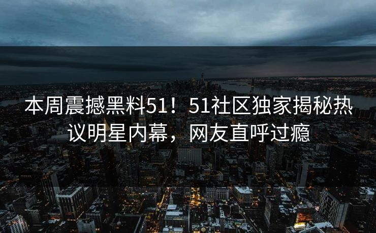 本周震撼黑料51！51社区独家揭秘热议明星内幕，网友直呼过瘾