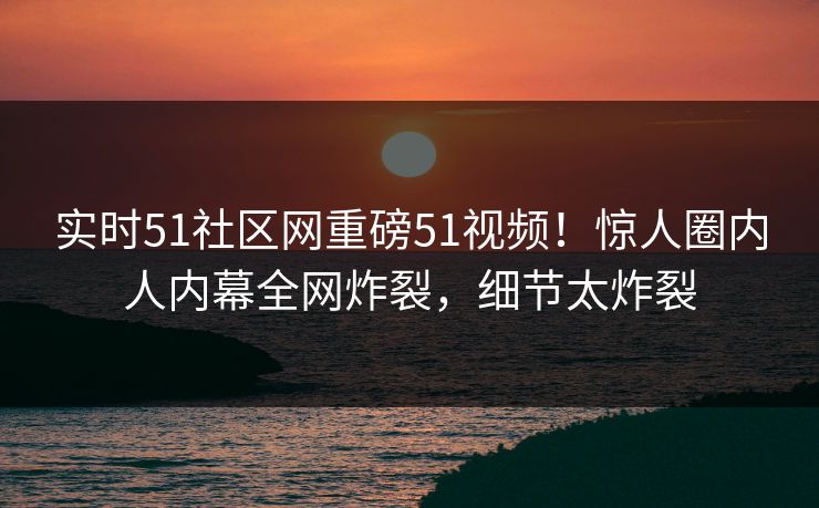 实时51社区网重磅51视频！惊人圈内人内幕全网炸裂，细节太炸裂