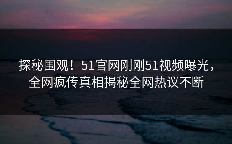 探秘围观！51官网刚刚51视频曝光，全网疯传真相揭秘全网热议不断