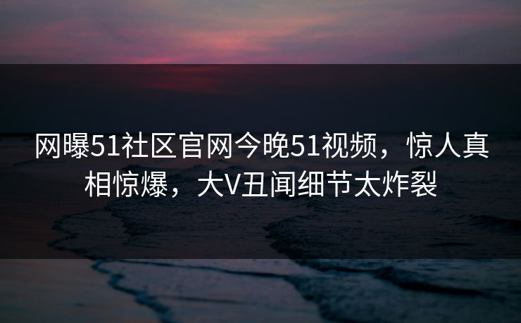 网曝51社区官网今晚51视频，惊人真相惊爆，大V丑闻细节太炸裂