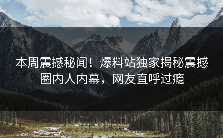 本周震撼秘闻！爆料站独家揭秘震撼圈内人内幕，网友直呼过瘾