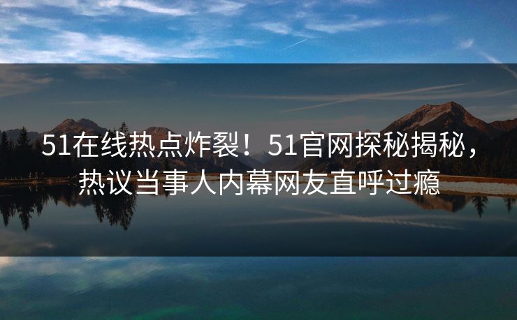 51在线热点炸裂！51官网探秘揭秘，热议当事人内幕网友直呼过瘾