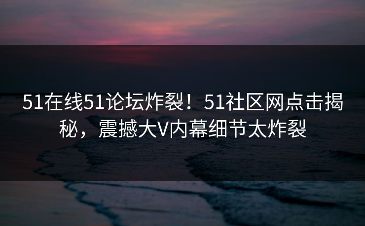 51在线51论坛炸裂！51社区网点击揭秘，震撼大V内幕细节太炸裂