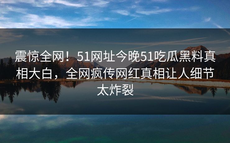 震惊全网！51网址今晚51吃瓜黑料真相大白，全网疯传网红真相让人细节太炸裂