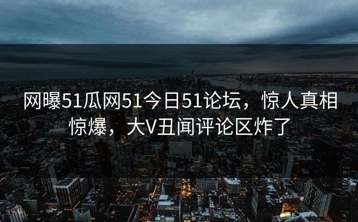 网曝51瓜网51今日51论坛，惊人真相惊爆，大V丑闻评论区炸了