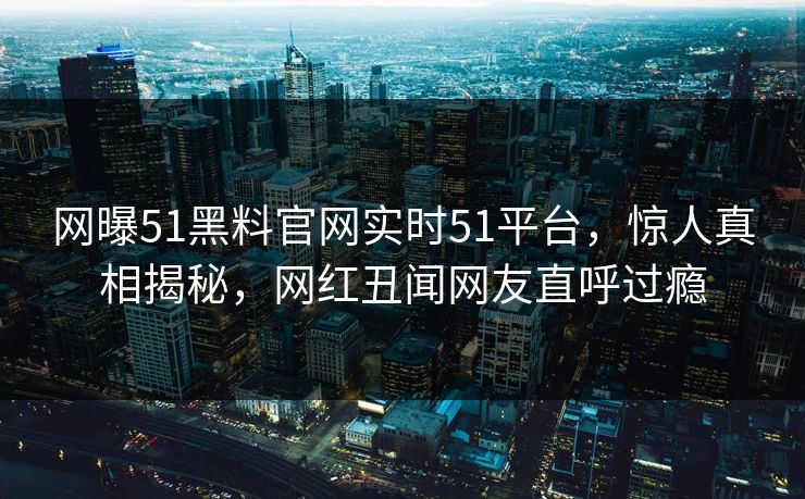 网曝51黑料官网实时51平台，惊人真相揭秘，网红丑闻网友直呼过瘾