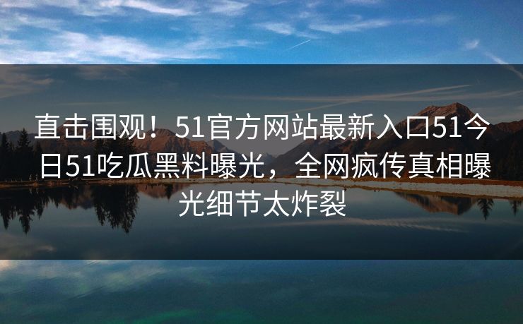 直击围观！51官方网站最新入口51今日51吃瓜黑料曝光，全网疯传真相曝光细节太炸裂
