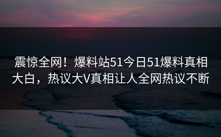 震惊全网！爆料站51今日51爆料真相大白，热议大V真相让人全网热议不断