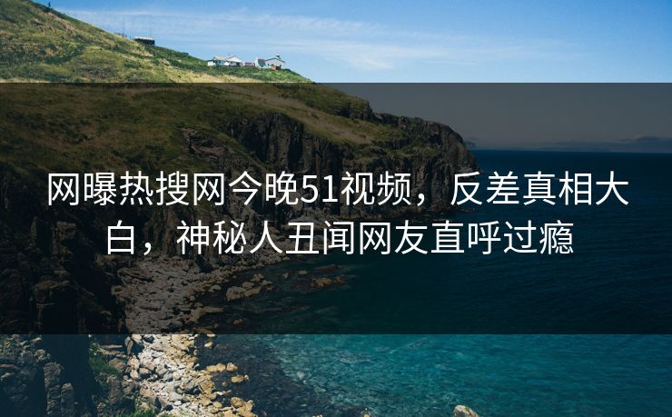 网曝热搜网今晚51视频，反差真相大白，神秘人丑闻网友直呼过瘾