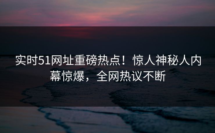 实时51网址重磅热点！惊人神秘人内幕惊爆，全网热议不断