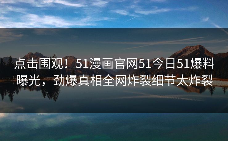 点击围观！51漫画官网51今日51爆料曝光，劲爆真相全网炸裂细节太炸裂
