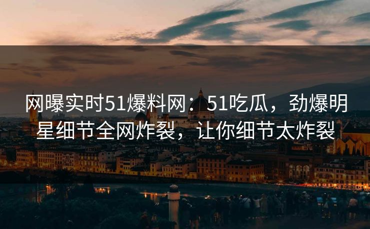 网曝实时51爆料网：51吃瓜，劲爆明星细节全网炸裂，让你细节太炸裂