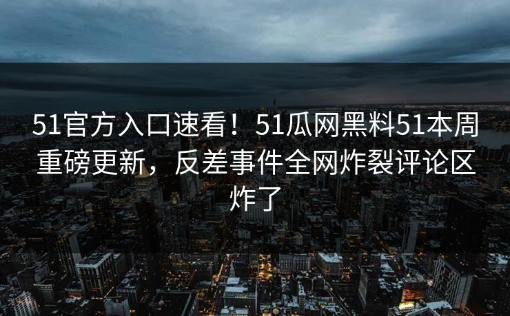 51官方入口速看！51瓜网黑料51本周重磅更新，反差事件全网炸裂评论区炸了