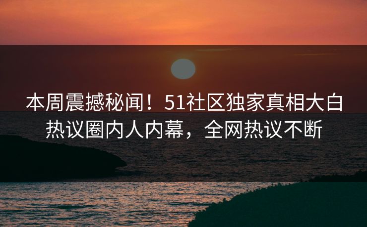 本周震撼秘闻！51社区独家真相大白热议圈内人内幕，全网热议不断