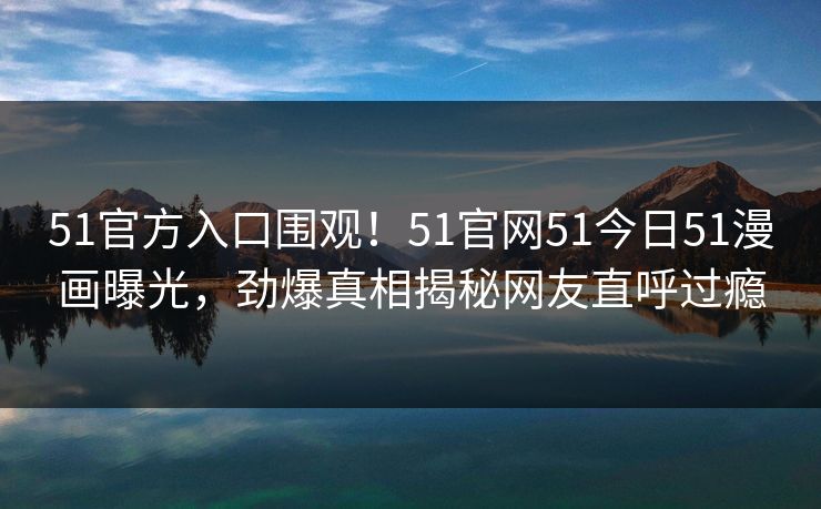 51官方入口围观！51官网51今日51漫画曝光，劲爆真相揭秘网友直呼过瘾
