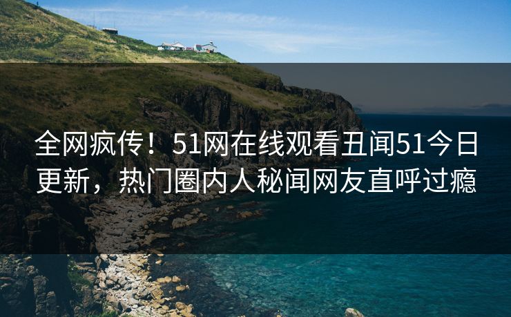全网疯传！51网在线观看丑闻51今日更新，热门圈内人秘闻网友直呼过瘾