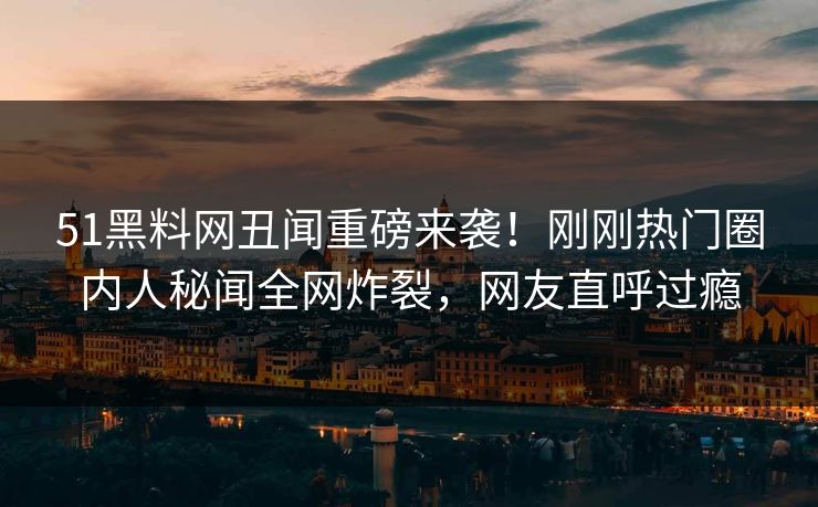 51黑料网丑闻重磅来袭！刚刚热门圈内人秘闻全网炸裂，网友直呼过瘾