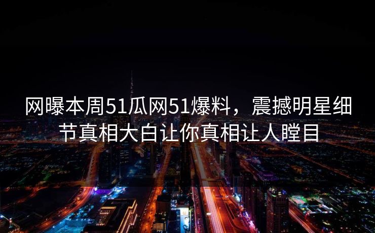 网曝本周51瓜网51爆料，震撼明星细节真相大白让你真相让人瞠目