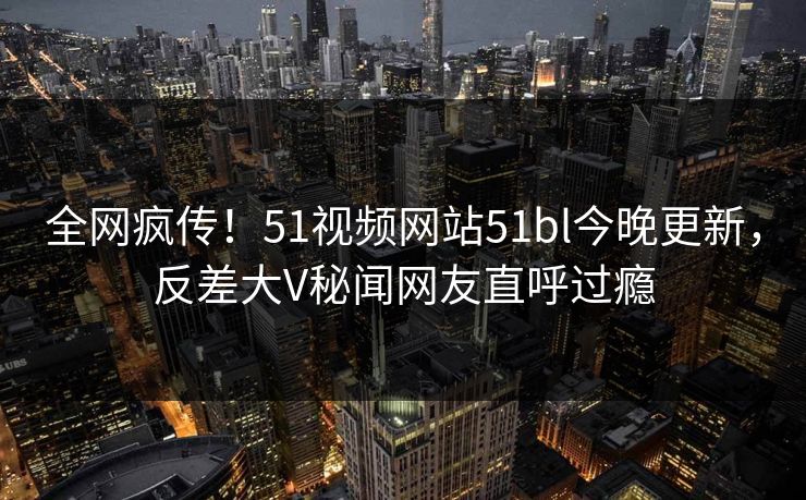 全网疯传!51视频网站51bl今晚更新,反差大V秘闻网友直呼过瘾