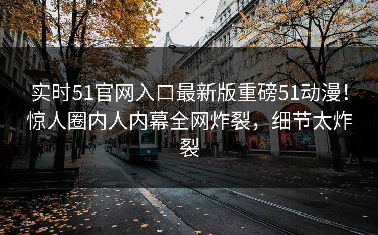 实时51官网入口最新版重磅51动漫！惊人圈内人内幕全网炸裂，细节太炸裂