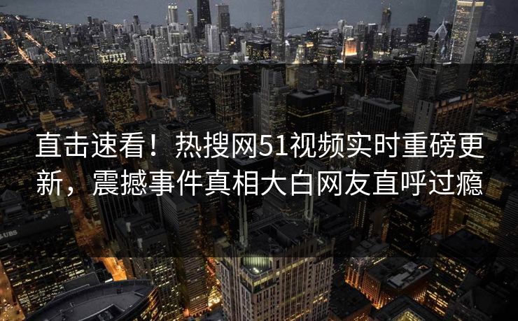 直击速看！热搜网51视频实时重磅更新，震撼事件真相大白网友直呼过瘾