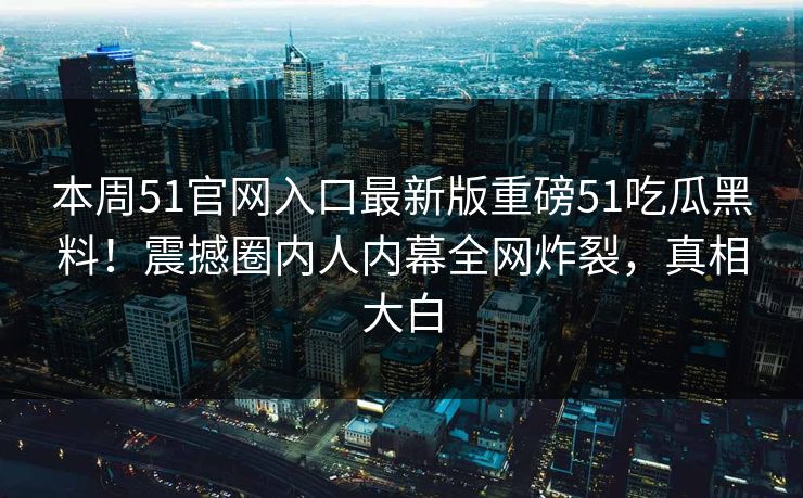 本周51官网入口最新版重磅51吃瓜黑料！震撼圈内人内幕全网炸裂，真相大白