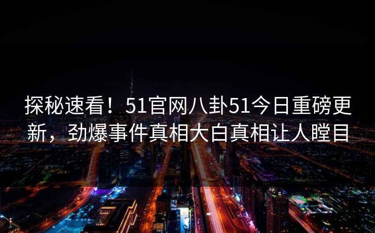 探秘速看！51官网八卦51今日重磅更新，劲爆事件真相大白真相让人瞠目