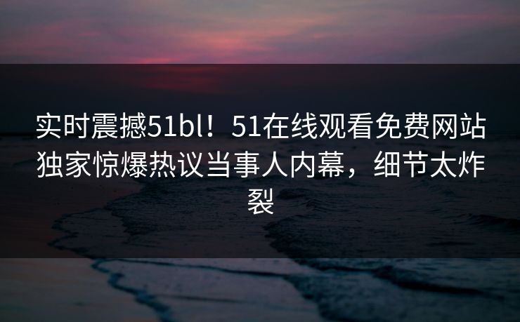实时震撼51bl！51在线观看免费网站独家惊爆热议当事人内幕，细节太炸裂