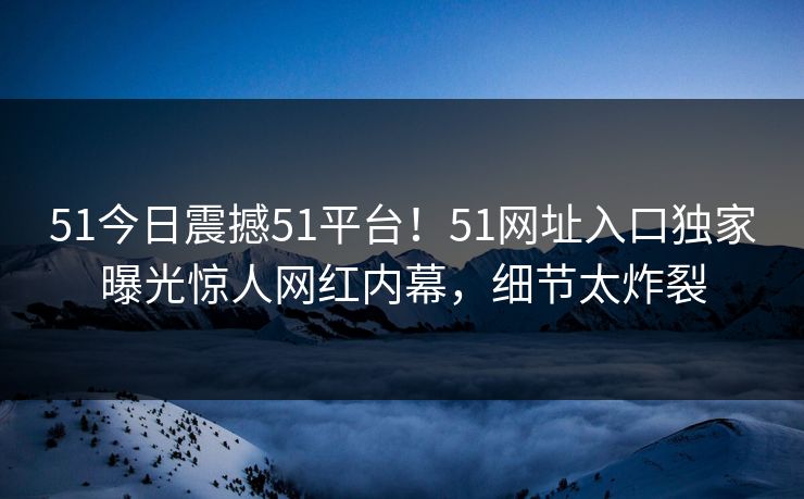 51今日震撼51平台！51网址入口独家曝光惊人网红内幕，细节太炸裂