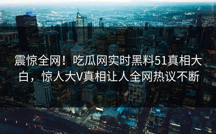 震惊全网！吃瓜网实时黑料51真相大白，惊人大V真相让人全网热议不断