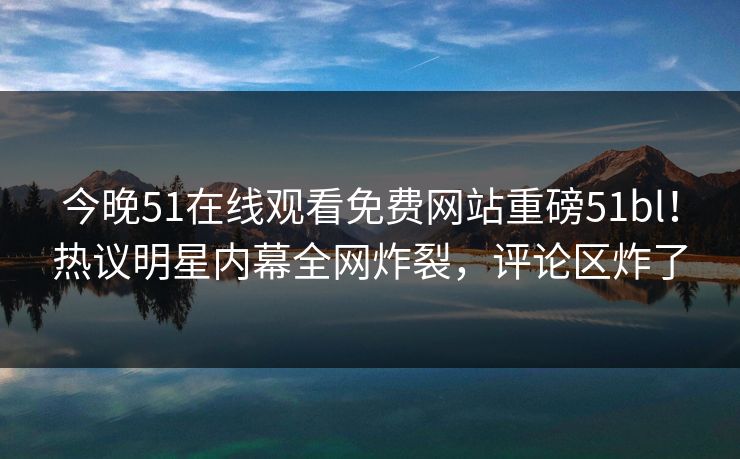 今晚51在线观看免费网站重磅51bl！热议明星内幕全网炸裂，评论区炸了