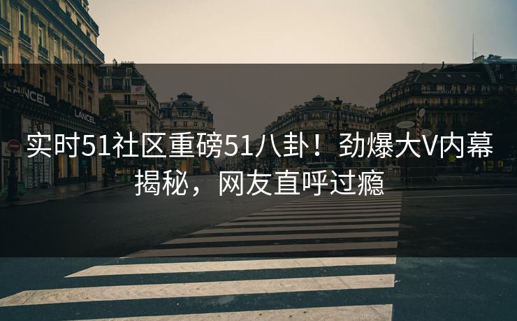 实时51社区重磅51八卦！劲爆大V内幕揭秘，网友直呼过瘾