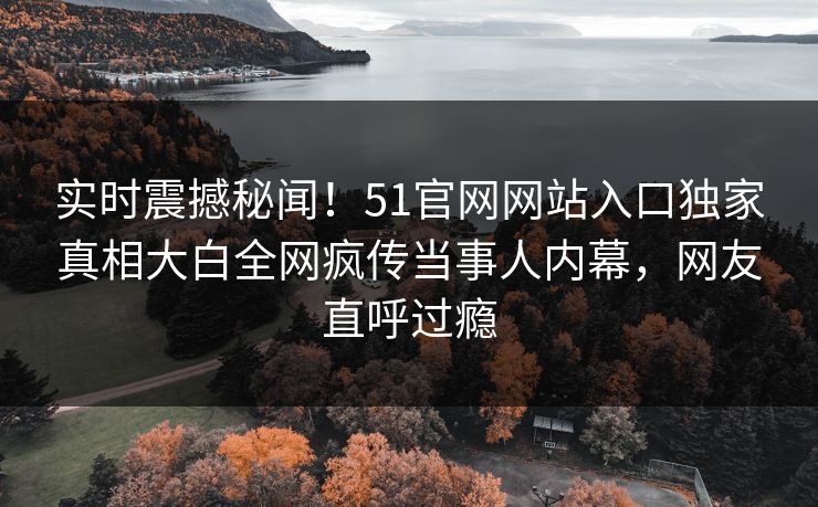 实时震撼秘闻！51官网网站入口独家真相大白全网疯传当事人内幕，网友直呼过瘾