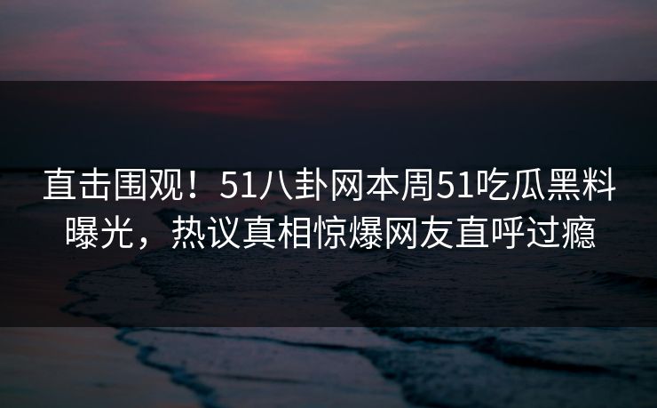 直击围观！51八卦网本周51吃瓜黑料曝光，热议真相惊爆网友直呼过瘾