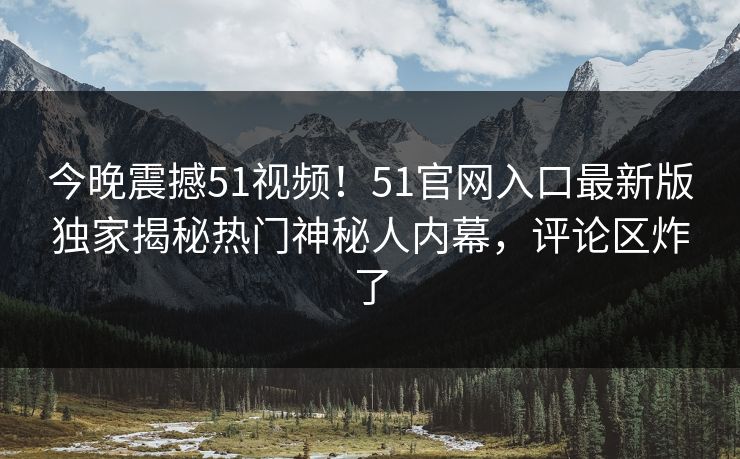 今晚震撼51视频！51官网入口最新版独家揭秘热门神秘人内幕，评论区炸了
