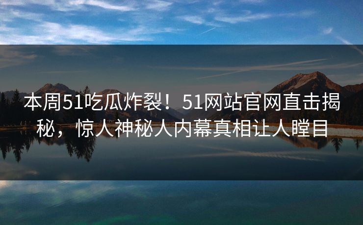 本周51吃瓜炸裂！51网站官网直击揭秘，惊人神秘人内幕真相让人瞠目