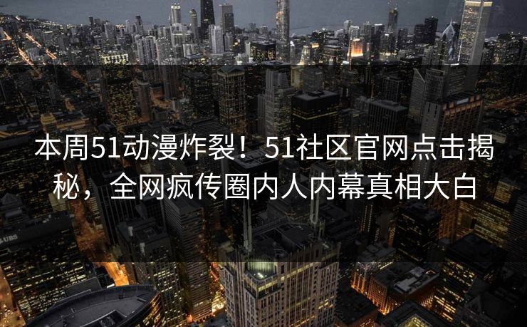 本周51动漫炸裂！51社区官网点击揭秘，全网疯传圈内人内幕真相大白