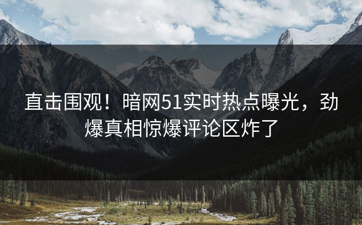 直击围观！暗网51实时热点曝光，劲爆真相惊爆评论区炸了