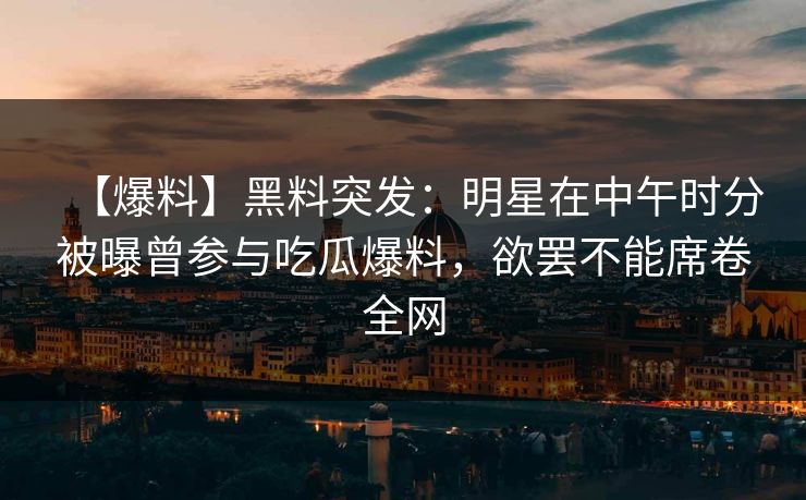 【爆料】黑料突发：明星在中午时分被曝曾参与吃瓜爆料，欲罢不能席卷全网