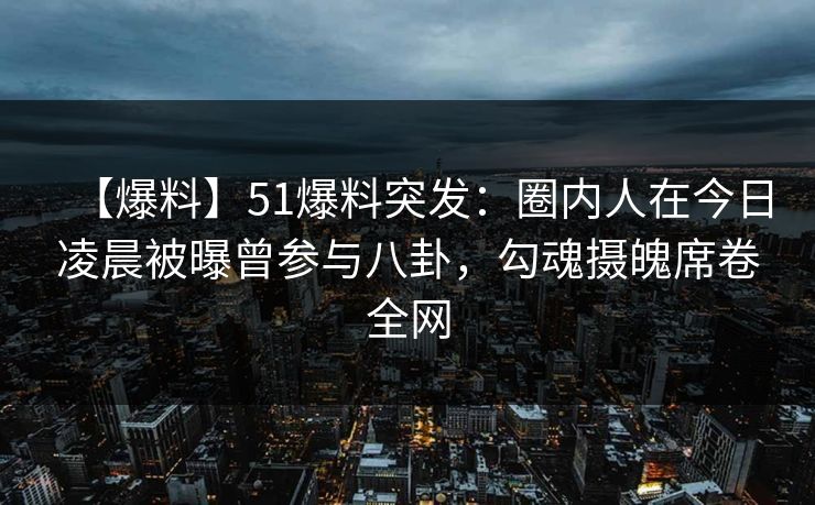 【爆料】51爆料突发：圈内人在今日凌晨被曝曾参与八卦，勾魂摄魄席卷全网