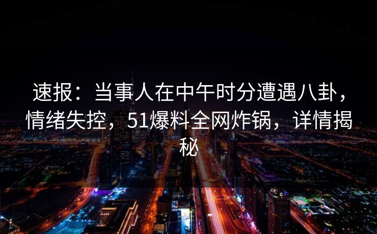 速报：当事人在中午时分遭遇八卦，情绪失控，51爆料全网炸锅，详情揭秘