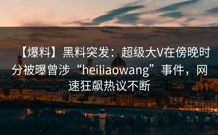【爆料】黑料突发：超级大V在傍晚时分被曝曾涉“heiliaowang”事件，网速狂飙热议不断