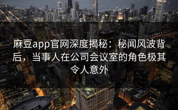 麻豆app官网深度揭秘：秘闻风波背后，当事人在公司会议室的角色极其令人意外