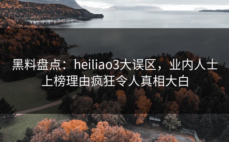 黑料盘点：heiliao3大误区，业内人士上榜理由疯狂令人真相大白