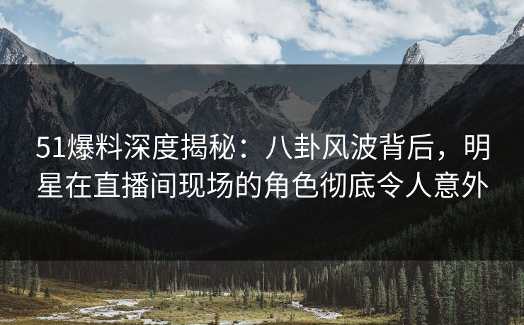 51爆料深度揭秘：八卦风波背后，明星在直播间现场的角色彻底令人意外