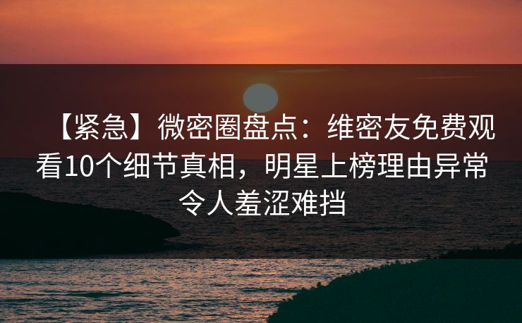 【紧急】微密圈盘点：维密友免费观看10个细节真相，明星上榜理由异常令人羞涩难挡